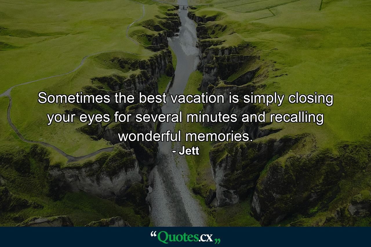 Sometimes the best vacation is simply closing your eyes for several minutes and recalling wonderful memories. - Quote by Jett