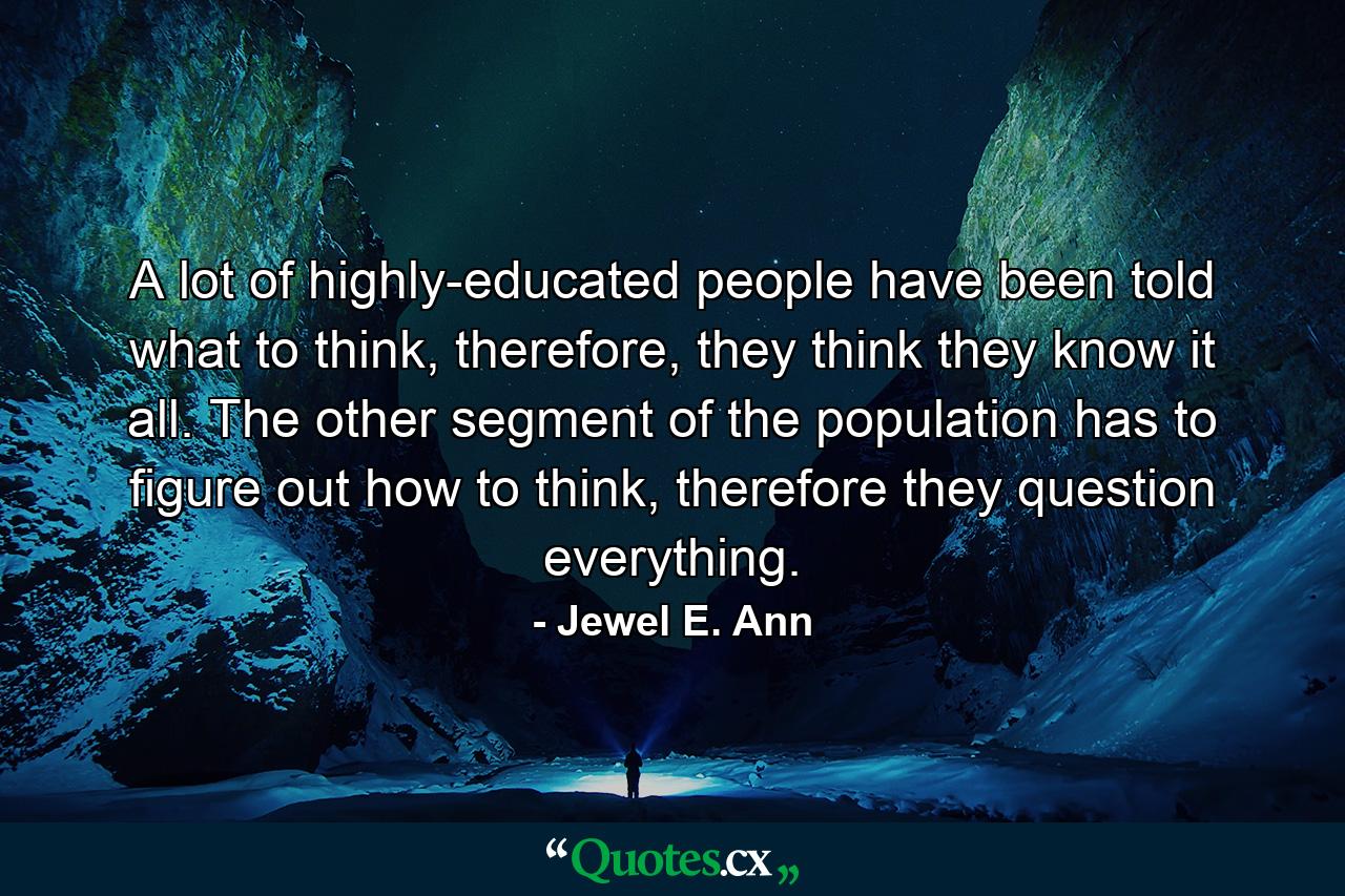 A lot of highly-educated people have been told what to think, therefore, they think they know it all. The other segment of the population has to figure out how to think, therefore they question everything. - Quote by Jewel E. Ann