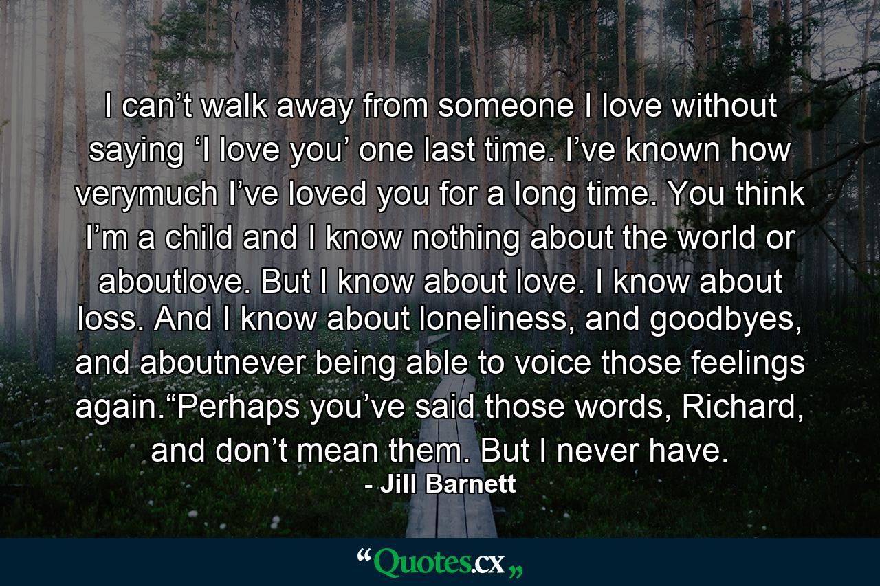 I can’t walk away from someone I love without saying ‘I love you’ one last time. I’ve known how verymuch I’ve loved you for a long time. You think I’m a child and I know nothing about the world or aboutlove. But I know about love. I know about loss. And I know about loneliness, and goodbyes, and aboutnever being able to voice those feelings again.“Perhaps you’ve said those words, Richard, and don’t mean them. But I never have. - Quote by Jill Barnett