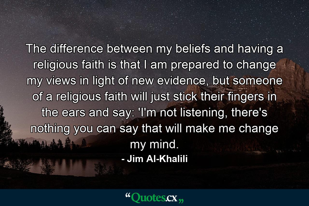 The difference between my beliefs and having a religious faith is that I am prepared to change my views in light of new evidence, but someone of a religious faith will just stick their fingers in the ears and say: 'I'm not listening, there's nothing you can say that will make me change my mind. - Quote by Jim Al-Khalili