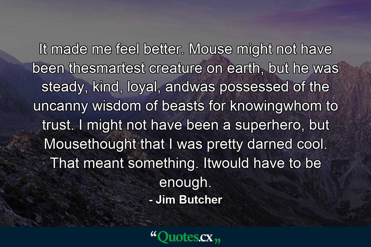 It made me feel better. Mouse might not have been thesmartest creature on earth, but he was steady, kind, loyal, andwas possessed of the uncanny wisdom of beasts for knowingwhom to trust. I might not have been a superhero, but Mousethought that I was pretty darned cool. That meant something. Itwould have to be enough. - Quote by Jim Butcher