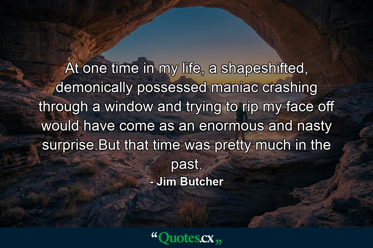 At one time in my life, a shapeshifted, demonically possessed maniac crashing through a window and trying to rip my face off would have come as an enormous and nasty surprise.But that time was pretty much in the past. - Quote by Jim Butcher