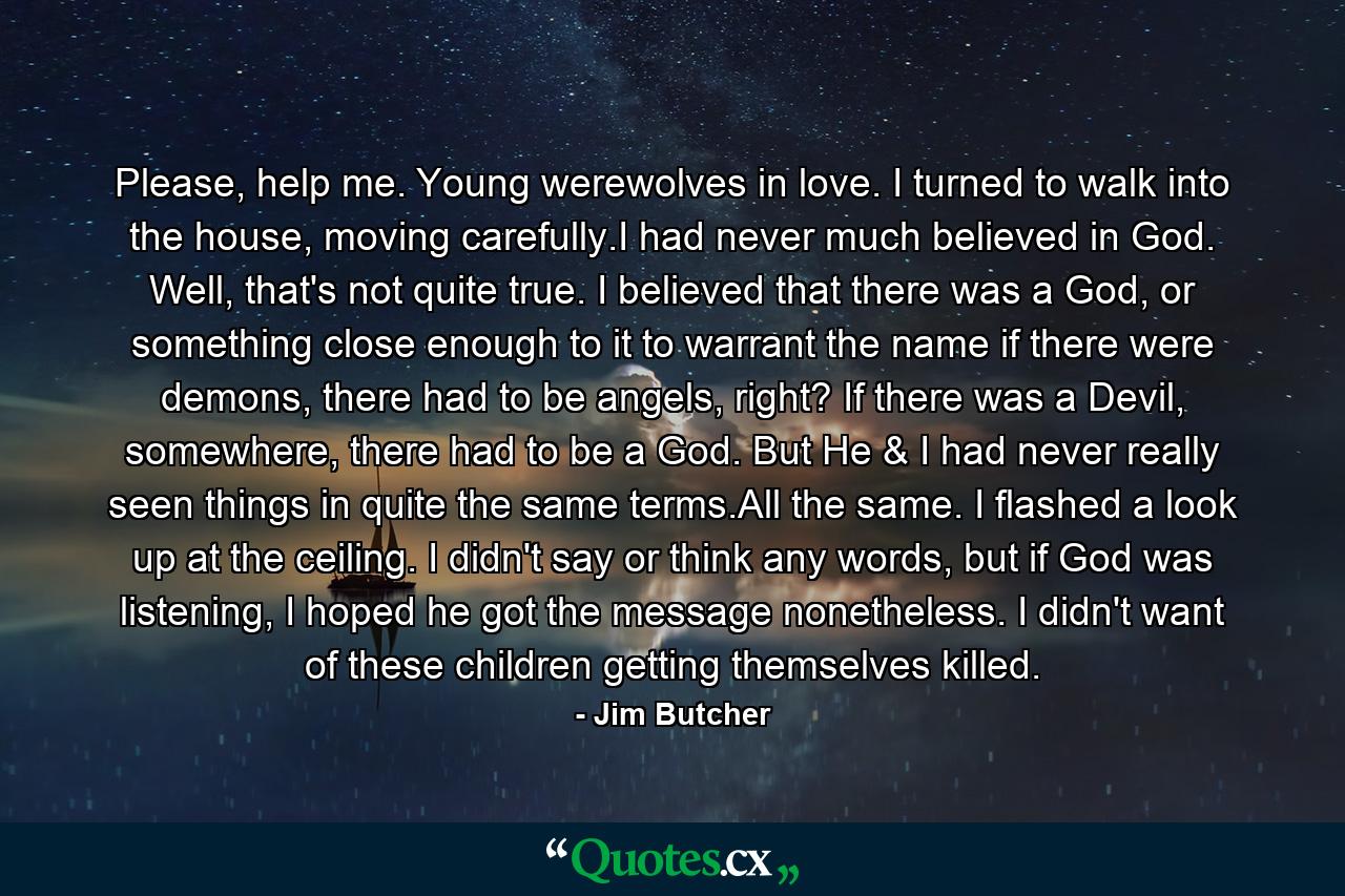 Please, help me. Young werewolves in love. I turned to walk into the house, moving carefully.I had never much believed in God. Well, that's not quite true. I believed that there was a God, or something close enough to it to warrant the name if there were demons, there had to be angels, right? If there was a Devil, somewhere, there had to be a God. But He & I had never really seen things in quite the same terms.All the same. I flashed a look up at the ceiling. I didn't say or think any words, but if God was listening, I hoped he got the message nonetheless. I didn't want of these children getting themselves killed. - Quote by Jim Butcher