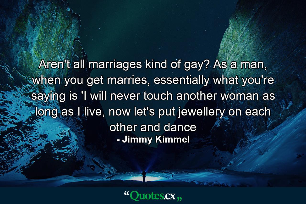 Aren't all marriages kind of gay? As a man, when you get marries, essentially what you're saying is 'I will never touch another woman as long as I live, now let's put jewellery on each other and dance - Quote by Jimmy Kimmel