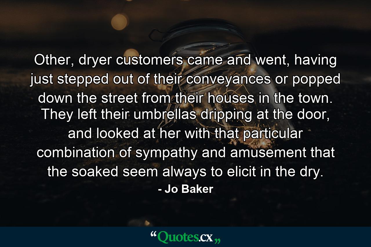 Other, dryer customers came and went, having just stepped out of their conveyances or popped down the street from their houses in the town. They left their umbrellas dripping at the door, and looked at her with that particular combination of sympathy and amusement that the soaked seem always to elicit in the dry. - Quote by Jo Baker