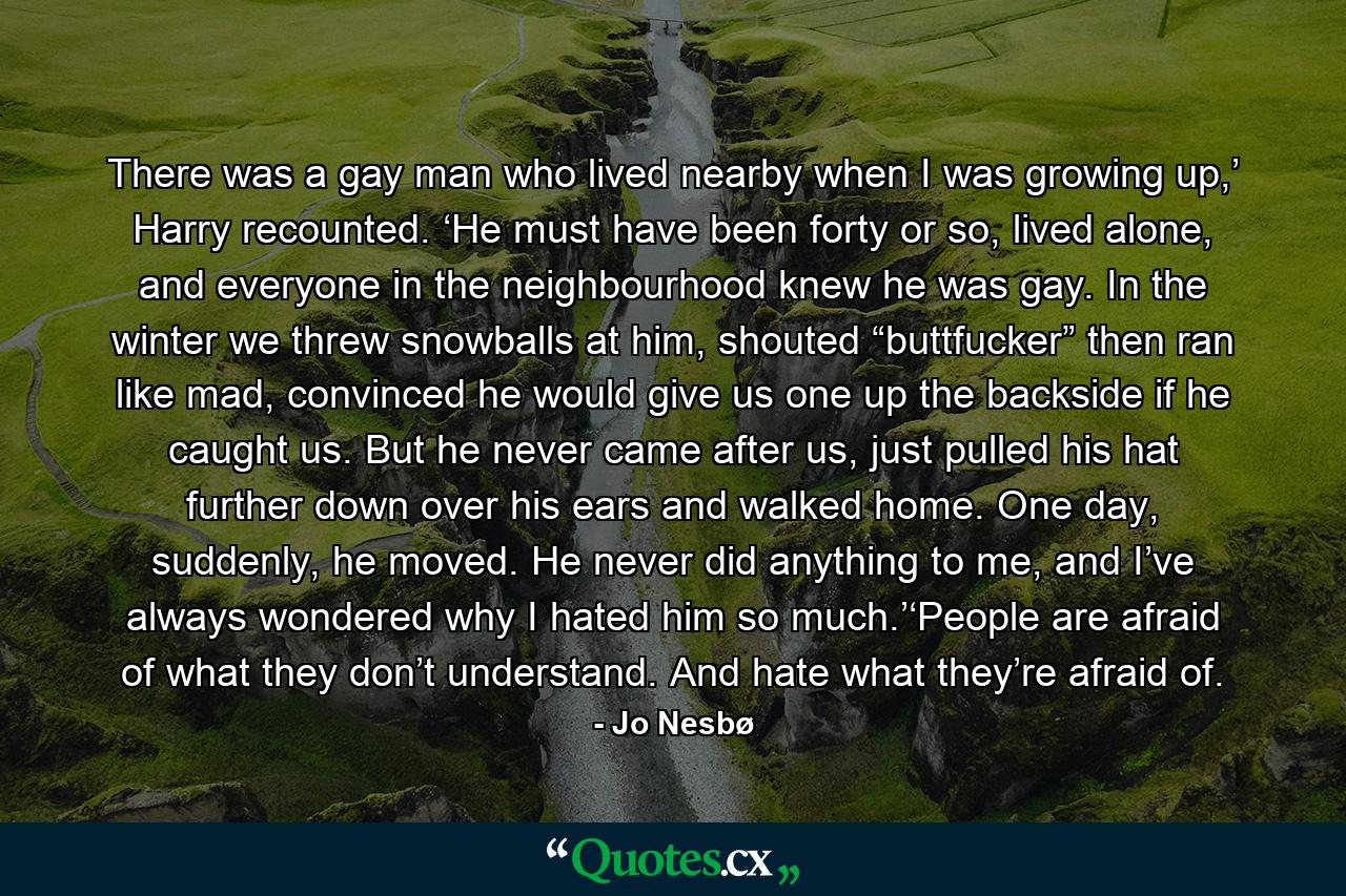 There was a gay man who lived nearby when I was growing up,’ Harry recounted. ‘He must have been forty or so, lived alone, and everyone in the neighbourhood knew he was gay. In the winter we threw snowballs at him, shouted “buttfucker” then ran like mad, convinced he would give us one up the backside if he caught us. But he never came after us, just pulled his hat further down over his ears and walked home. One day, suddenly, he moved. He never did anything to me, and I’ve always wondered why I hated him so much.’‘People are afraid of what they don’t understand. And hate what they’re afraid of. - Quote by Jo Nesbø