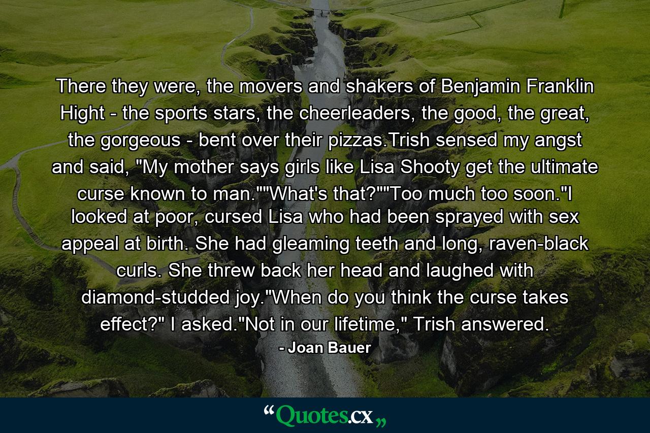 There they were, the movers and shakers of Benjamin Franklin Hight - the sports stars, the cheerleaders, the good, the great, the gorgeous - bent over their pizzas.Trish sensed my angst and said, 