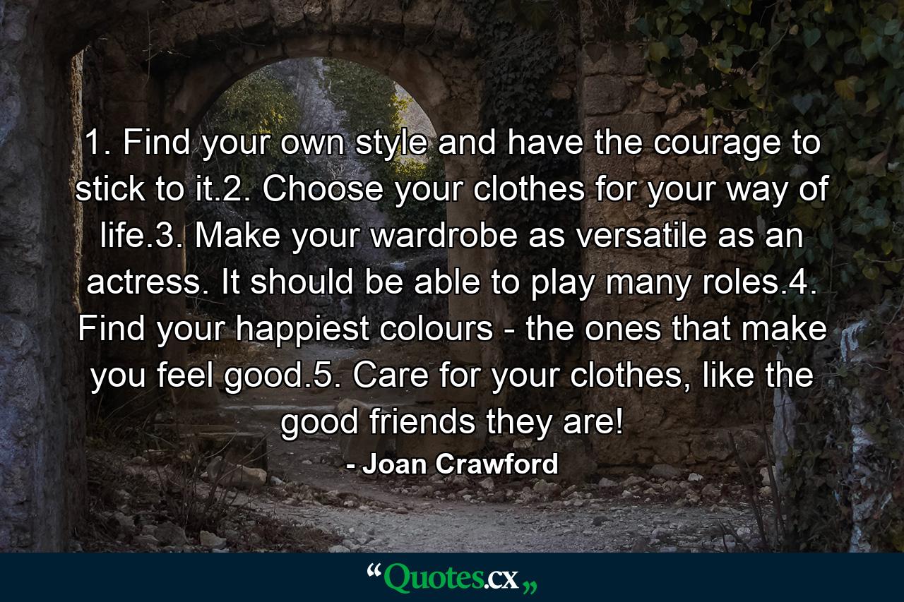 1. Find your own style and have the courage to stick to it.2. Choose your clothes for your way of life.3. Make your wardrobe as versatile as an actress. It should be able to play many roles.4. Find your happiest colours - the ones that make you feel good.5. Care for your clothes, like the good friends they are! - Quote by Joan Crawford