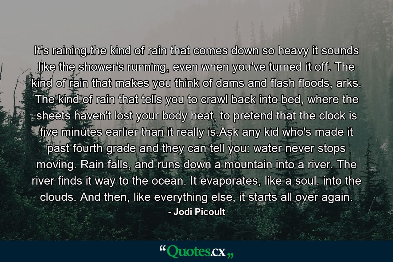 It's raining.the kind of rain that comes down so heavy it sounds like the shower's running, even when you've turned it off. The kind of rain that makes you think of dams and flash floods, arks. The kind of rain that tells you to crawl back into bed, where the sheets haven't lost your body heat, to pretend that the clock is five minutes earlier than it really is.Ask any kid who's made it past fourth grade and they can tell you: water never stops moving. Rain falls, and runs down a mountain into a river. The river finds it way to the ocean. It evaporates, like a soul, into the clouds. And then, like everything else, it starts all over again. - Quote by Jodi Picoult