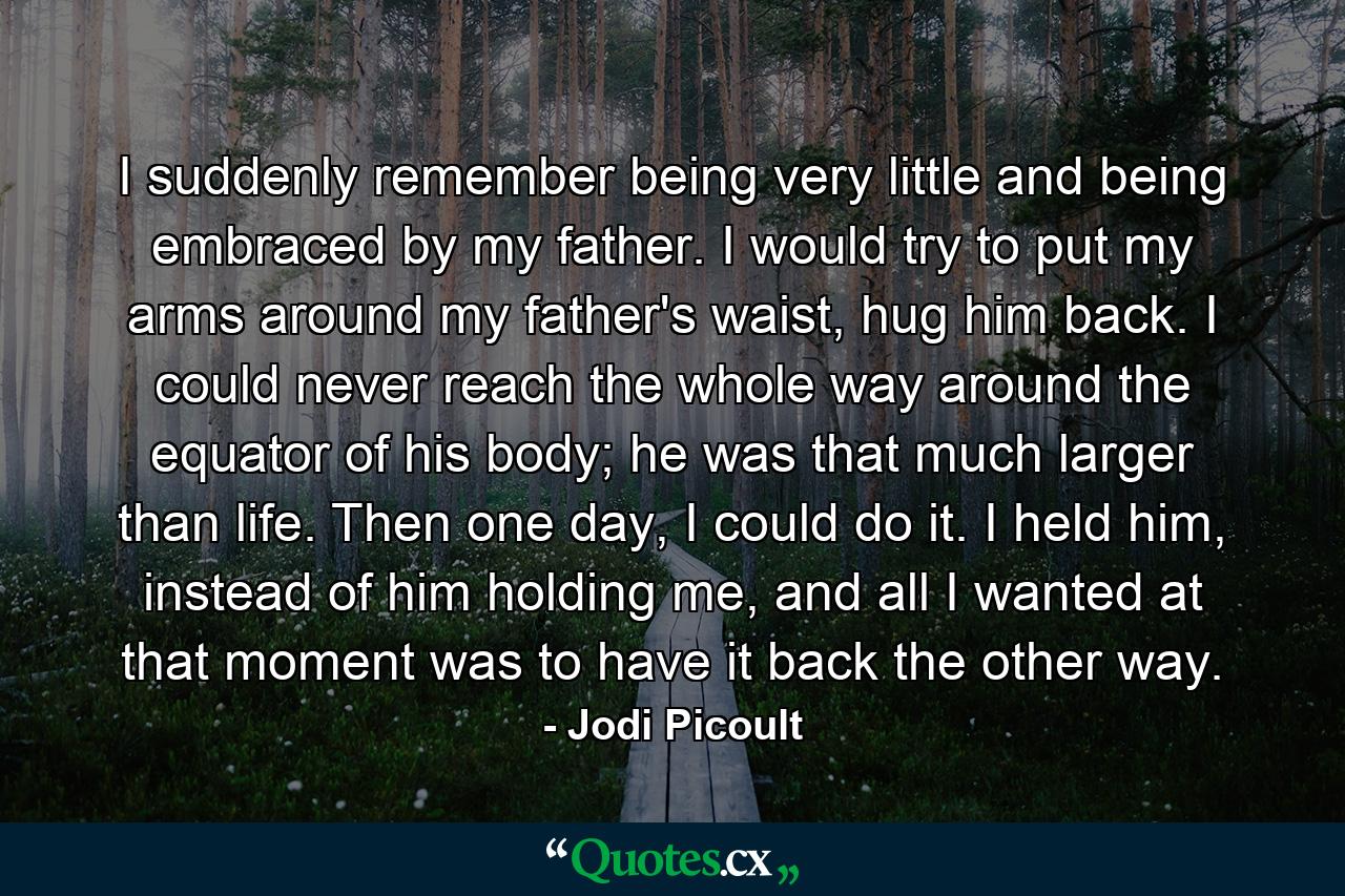 I suddenly remember being very little and being embraced by my father. I would try to put my arms around my father's waist, hug him back. I could never reach the whole way around the equator of his body; he was that much larger than life. Then one day, I could do it. I held him, instead of him holding me, and all I wanted at that moment was to have it back the other way. - Quote by Jodi Picoult