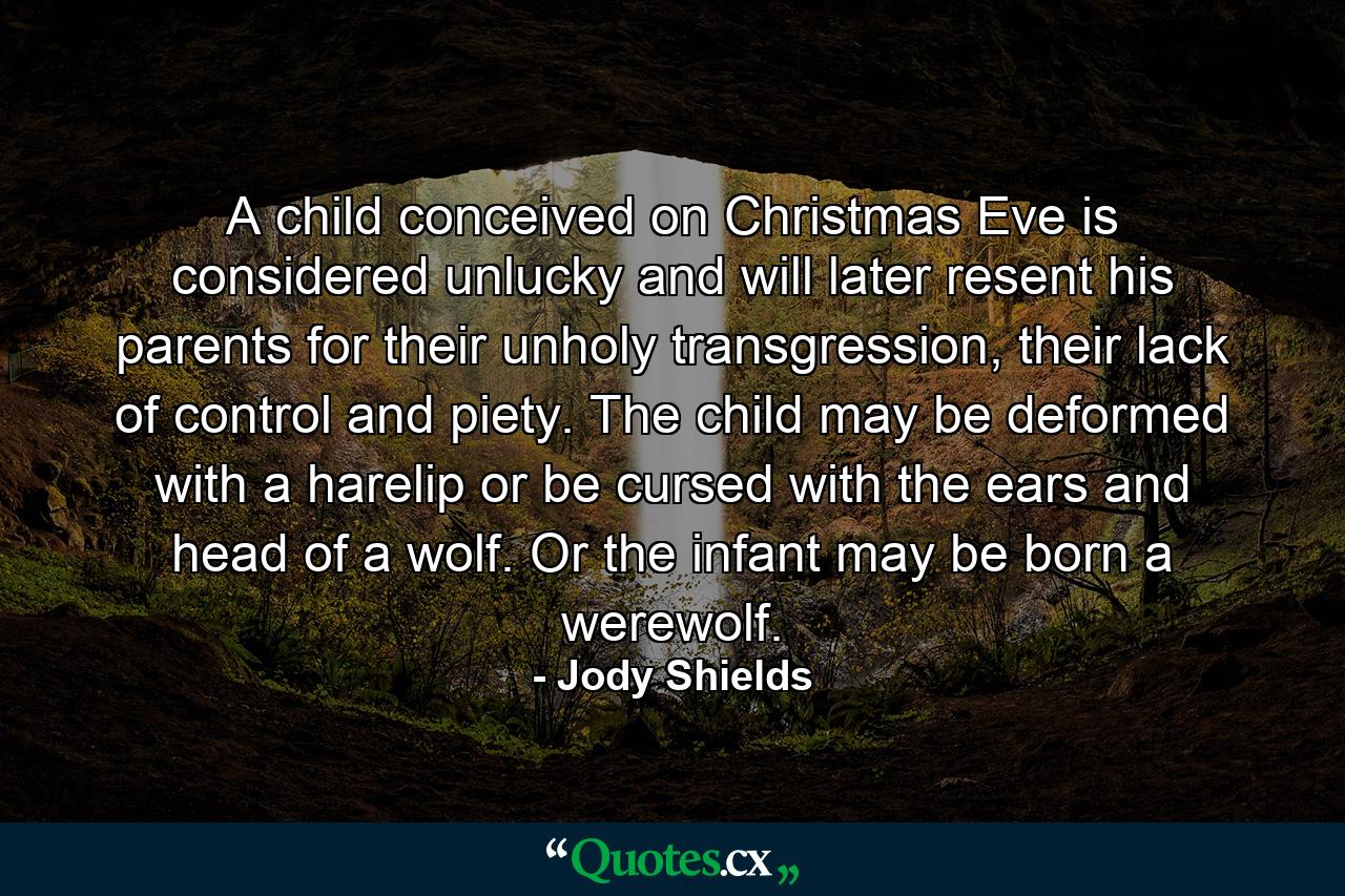 A child conceived on Christmas Eve is considered unlucky and will later resent his parents for their unholy transgression, their lack of control and piety. The child may be deformed with a harelip or be cursed with the ears and head of a wolf. Or the infant may be born a werewolf. - Quote by Jody Shields