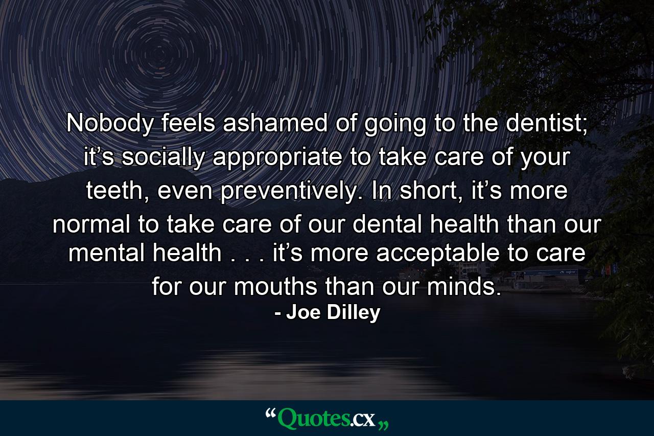 Nobody feels ashamed of going to the dentist; it’s socially appropriate to take care of your teeth, even preventively. In short, it’s more normal to take care of our dental health than our mental health . . . it’s more acceptable to care for our mouths than our minds. - Quote by Joe Dilley