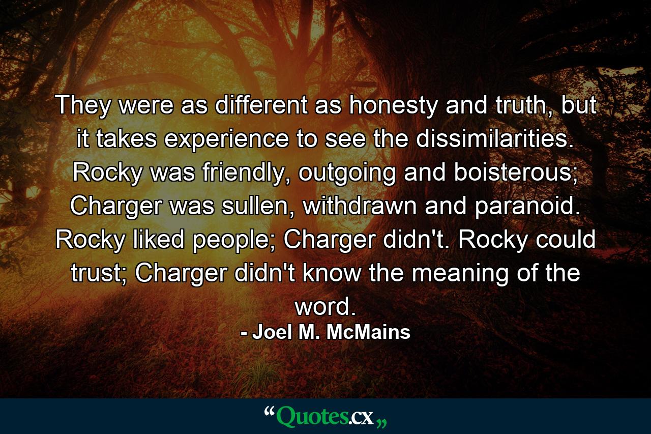 They were as different as honesty and truth, but it takes experience to see the dissimilarities. Rocky was friendly, outgoing and boisterous; Charger was sullen, withdrawn and paranoid. Rocky liked people; Charger didn't. Rocky could trust; Charger didn't know the meaning of the word. - Quote by Joel M. McMains