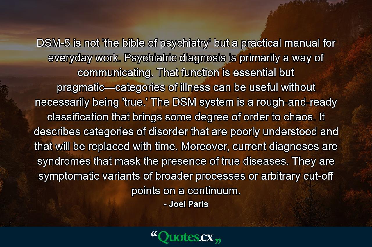 DSM-5 is not 'the bible of psychiatry' but a practical manual for everyday work. Psychiatric diagnosis is primarily a way of communicating. That function is essential but pragmatic—categories of illness can be useful without necessarily being 'true.' The DSM system is a rough-and-ready classification that brings some degree of order to chaos. It describes categories of disorder that are poorly understood and that will be replaced with time. Moreover, current diagnoses are syndromes that mask the presence of true diseases. They are symptomatic variants of broader processes or arbitrary cut-off points on a continuum. - Quote by Joel Paris