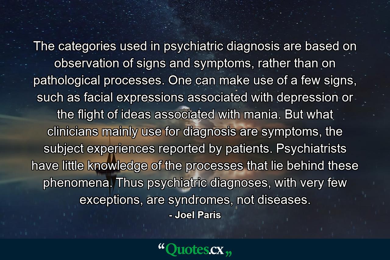 The categories used in psychiatric diagnosis are based on observation of signs and symptoms, rather than on pathological processes. One can make use of a few signs, such as facial expressions associated with depression or the flight of ideas associated with mania. But what clinicians mainly use for diagnosis are symptoms, the subject experiences reported by patients. Psychiatrists have little knowledge of the processes that lie behind these phenomena. Thus psychiatric diagnoses, with very few exceptions, are syndromes, not diseases. - Quote by Joel Paris