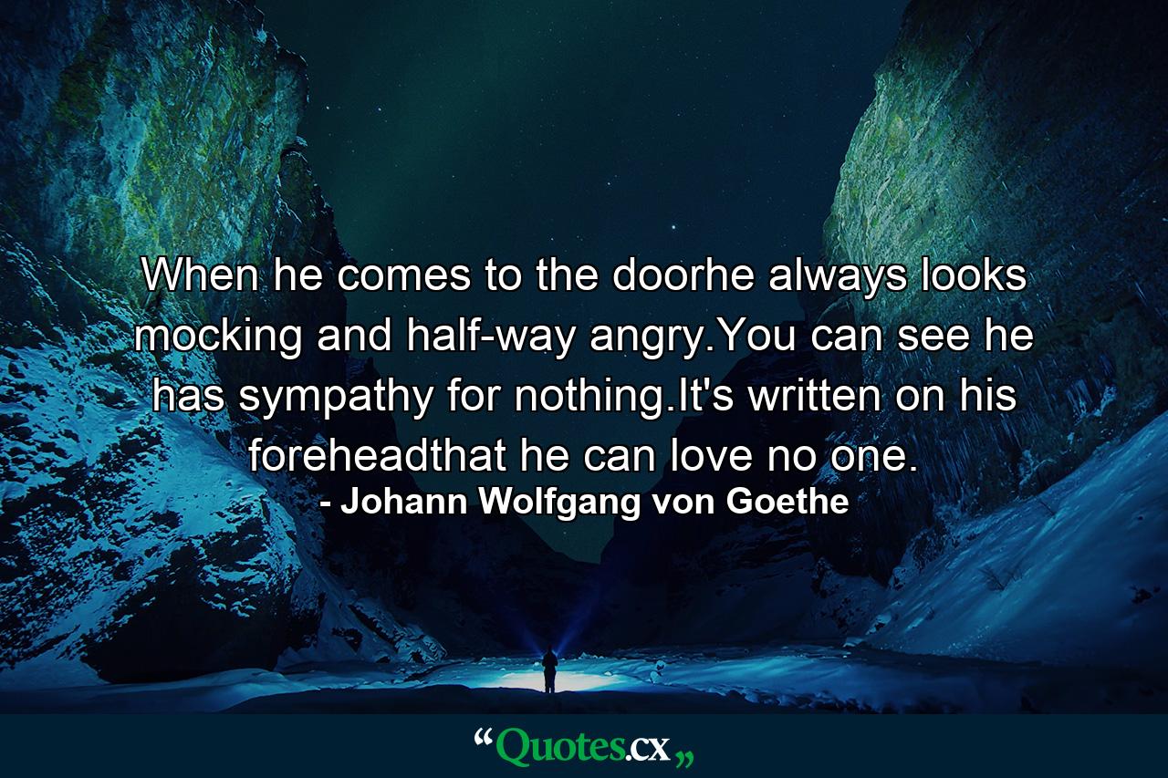 When he comes to the doorhe always looks mocking and half-way angry.You can see he has sympathy for nothing.It's written on his foreheadthat he can love no one. - Quote by Johann Wolfgang von Goethe