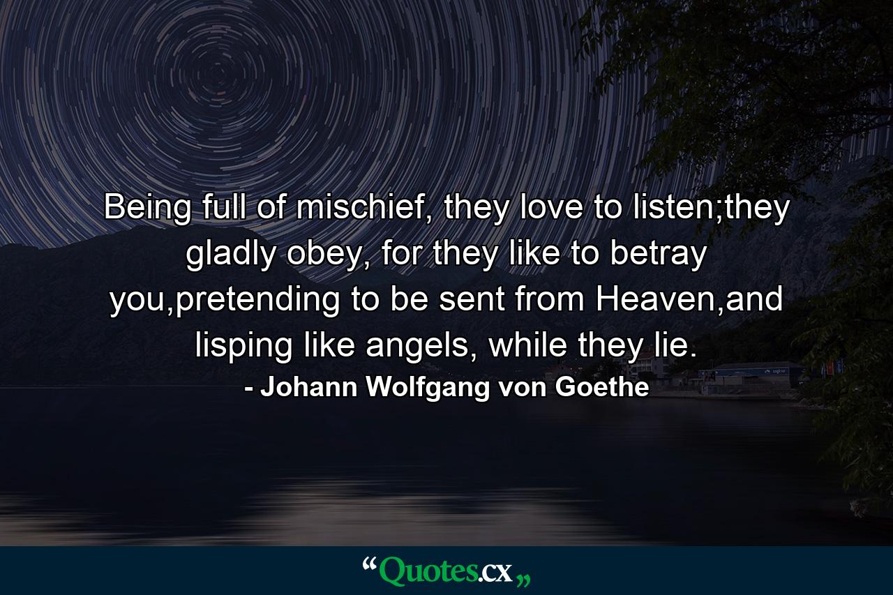 Being full of mischief, they love to listen;they gladly obey, for they like to betray you,pretending to be sent from Heaven,and lisping like angels, while they lie. - Quote by Johann Wolfgang von Goethe