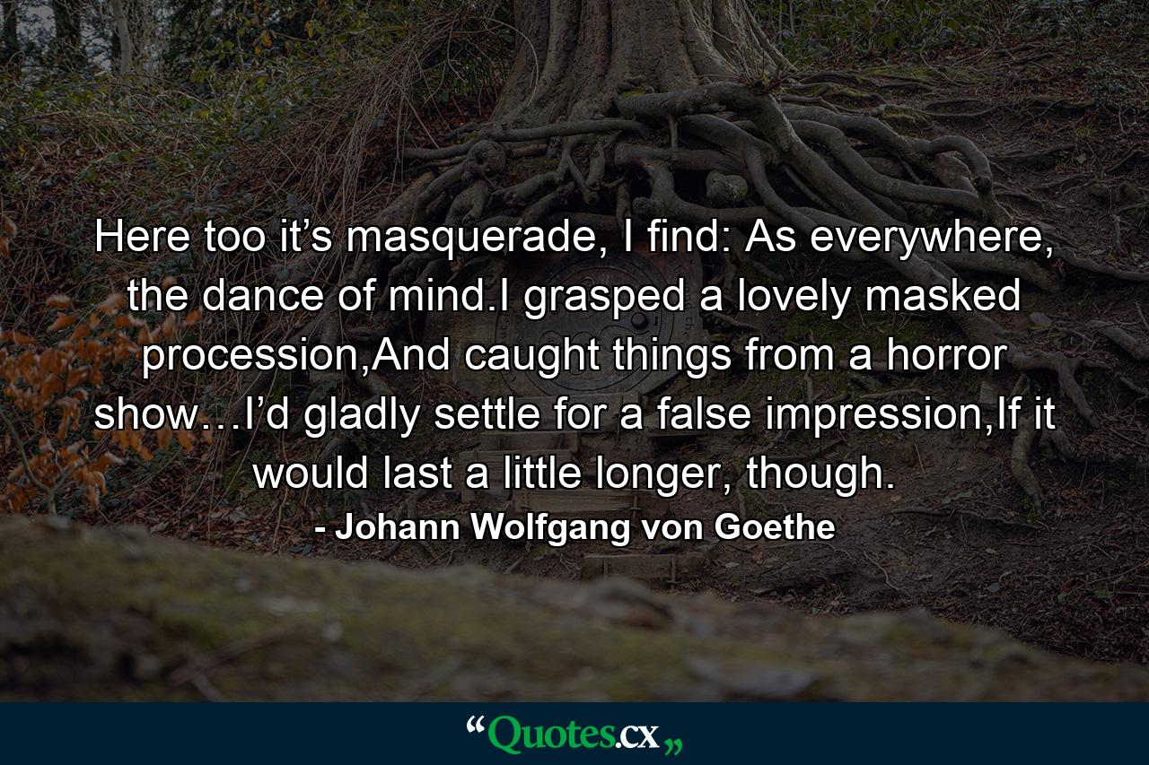 Here too it’s masquerade, I find: As everywhere, the dance of mind.I grasped a lovely masked procession,And caught things from a horror show…I’d gladly settle for a false impression,If it would last a little longer, though. - Quote by Johann Wolfgang von Goethe