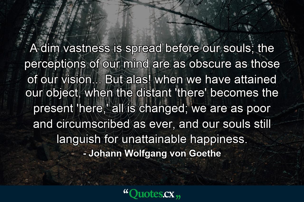 A dim vastness is spread before our souls; the perceptions of our mind are as obscure as those of our vision... But alas! when we have attained our object, when the distant 'there' becomes the present 'here,' all is changed; we are as poor and circumscribed as ever, and our souls still languish for unattainable happiness. - Quote by Johann Wolfgang von Goethe