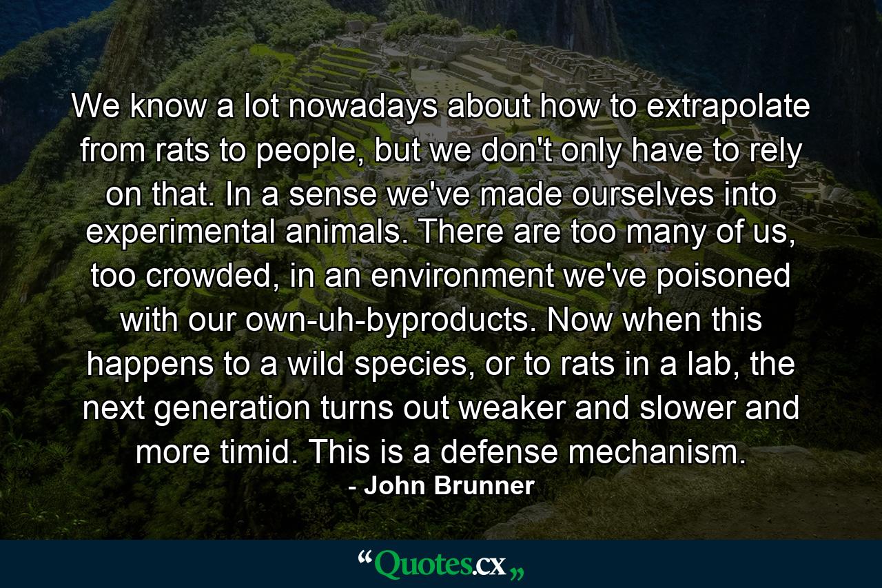 We know a lot nowadays about how to extrapolate from rats to people, but we don't only have to rely on that. In a sense we've made ourselves into experimental animals. There are too many of us, too crowded, in an environment we've poisoned with our own-uh-byproducts. Now when this happens to a wild species, or to rats in a lab, the next generation turns out weaker and slower and more timid. This is a defense mechanism. - Quote by John Brunner