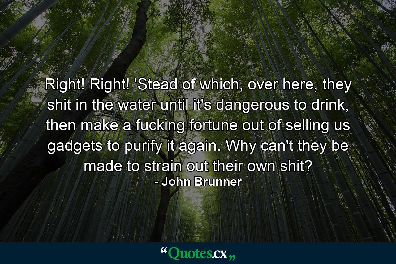 Right! Right! 'Stead of which, over here, they shit in the water until it's dangerous to drink, then make a fucking fortune out of selling us gadgets to purify it again. Why can't they be made to strain out their own shit? - Quote by John Brunner