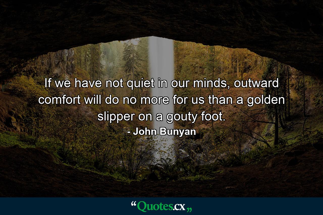 If we have not quiet in our minds, outward comfort will do no more for us than a golden slipper on a gouty foot. - Quote by John Bunyan