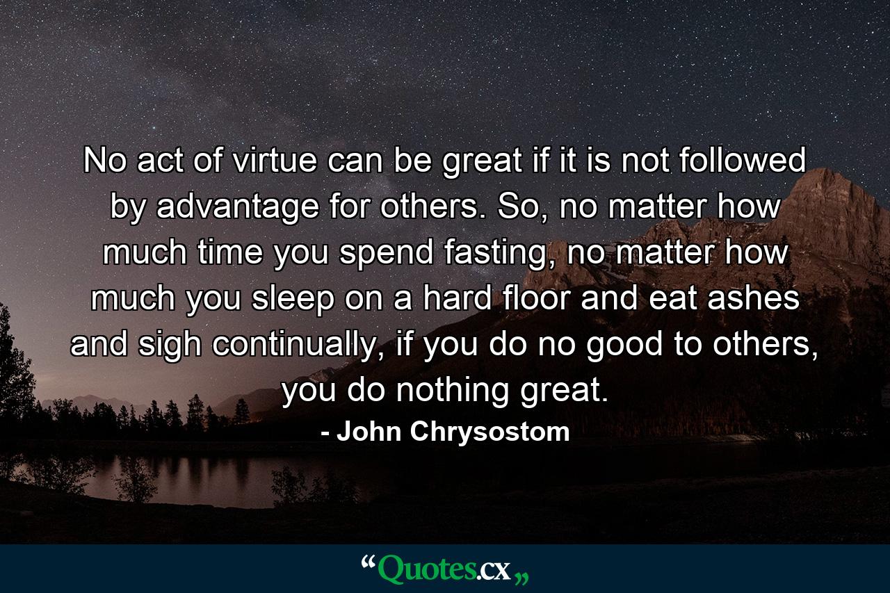 No act of virtue can be great if it is not followed by advantage for others. So, no matter how much time you spend fasting, no matter how much you sleep on a hard floor and eat ashes and sigh continually, if you do no good to others, you do nothing great. - Quote by John Chrysostom