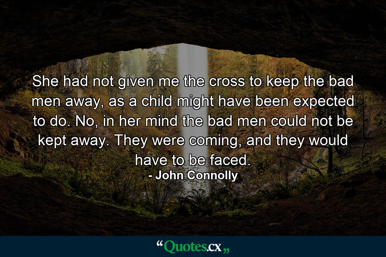 She had not given me the cross to keep the bad men away, as a child might have been expected to do. No, in her mind the bad men could not be kept away. They were coming, and they would have to be faced. - Quote by John Connolly