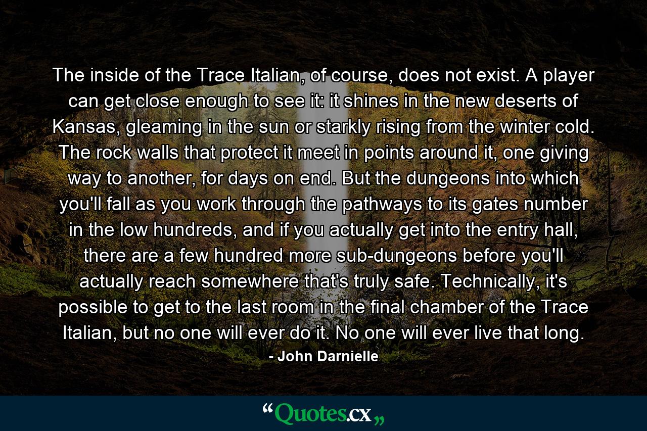 The inside of the Trace Italian, of course, does not exist. A player can get close enough to see it: it shines in the new deserts of Kansas, gleaming in the sun or starkly rising from the winter cold. The rock walls that protect it meet in points around it, one giving way to another, for days on end. But the dungeons into which you'll fall as you work through the pathways to its gates number in the low hundreds, and if you actually get into the entry hall, there are a few hundred more sub-dungeons before you'll actually reach somewhere that's truly safe. Technically, it's possible to get to the last room in the final chamber of the Trace Italian, but no one will ever do it. No one will ever live that long. - Quote by John Darnielle