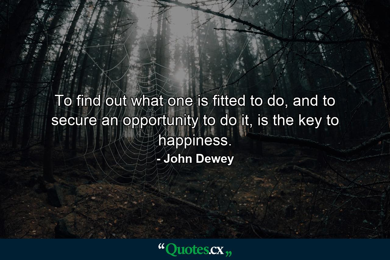 To find out what one is fitted to do, and to secure an opportunity to do it, is the key to happiness. - Quote by John Dewey