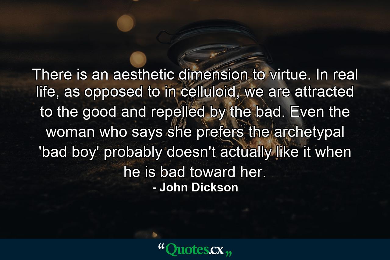 There is an aesthetic dimension to virtue. In real life, as opposed to in celluloid, we are attracted to the good and repelled by the bad. Even the woman who says she prefers the archetypal 'bad boy' probably doesn't actually like it when he is bad toward her. - Quote by John Dickson