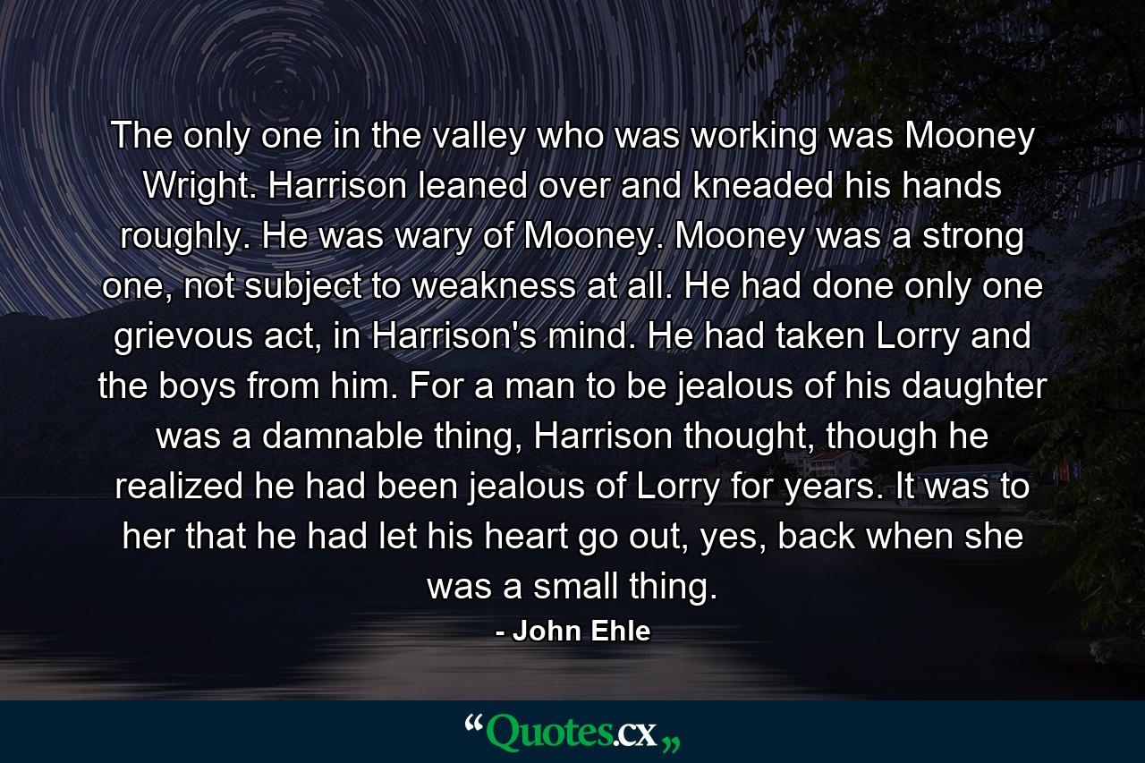     The only one in the valley who was working was Mooney Wright.    Harrison leaned over and kneaded his hands roughly. He was wary of Mooney. Mooney was a strong one, not subject to weakness at all. He had done only one grievous act, in Harrison's mind. He had taken Lorry and the boys from him.    For a man to be jealous of his daughter was a damnable thing, Harrison thought, though he realized he had been jealous of Lorry for years. It was to her that he had let his heart go out, yes, back when she was a small thing. - Quote by John Ehle