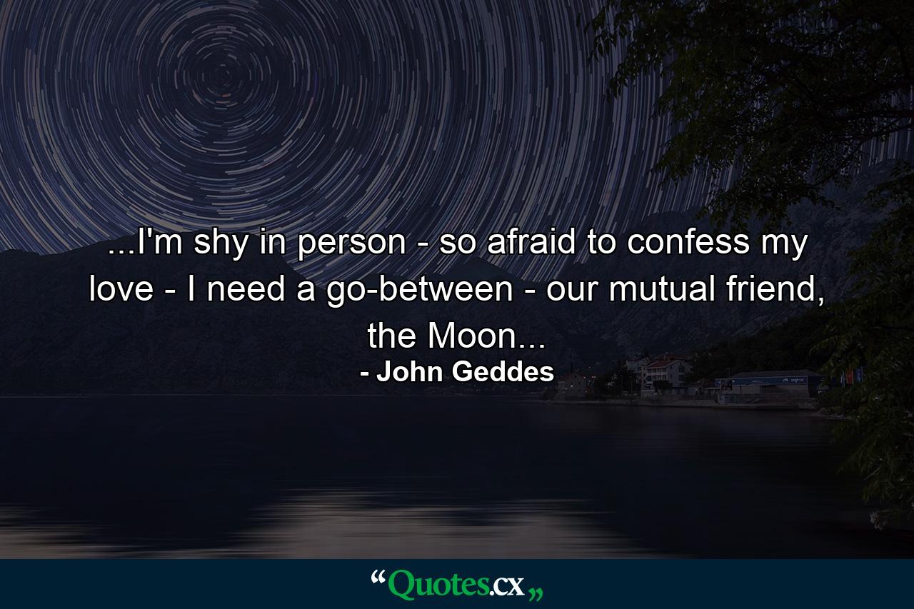 ...I'm shy in person - so afraid to confess my love - I need a go-between - our mutual friend, the Moon... - Quote by John Geddes