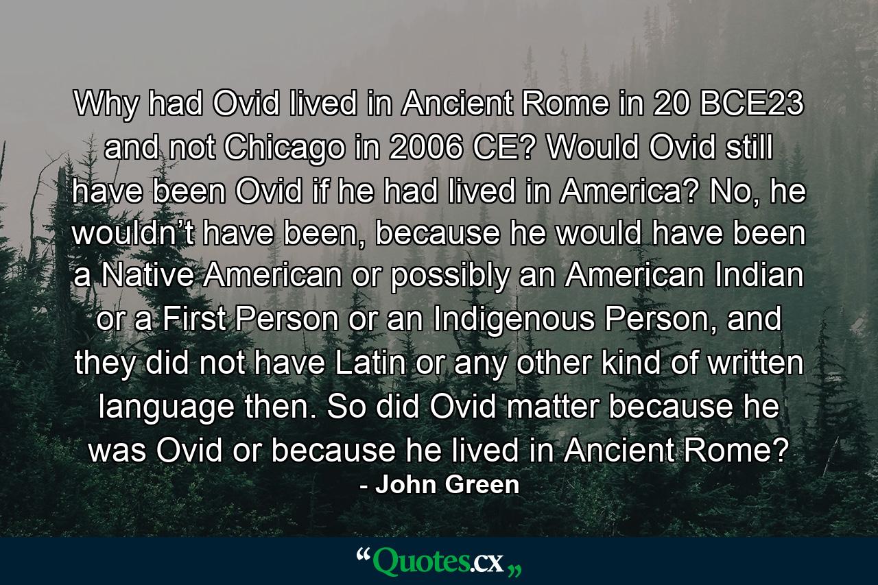 Why had Ovid lived in Ancient Rome in 20 BCE23 and not Chicago in 2006 CE? Would Ovid still have been Ovid if he had lived in America? No, he wouldn’t have been, because he would have been a Native American or possibly an American Indian or a First Person or an Indigenous Person, and they did not have Latin or any other kind of written language then. So did Ovid matter because he was Ovid or because he lived in Ancient Rome? - Quote by John Green