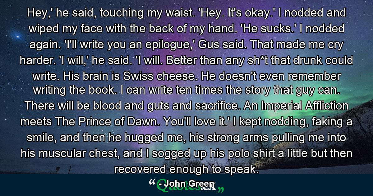 Hey,' he said, touching my waist. 'Hey. It's okay.' I nodded and wiped my face with the back of my hand. 'He sucks.' I nodded again. 'I'll write you an epilogue,' Gus said. That made me cry harder. 'I will,' he said. 'I will. Better than any sh*t that drunk could write. His brain is Swiss cheese. He doesn't even remember writing the book. I can write ten times the story that guy can. There will be blood and guts and sacrifice. An Imperial Affliction meets The Prince of Dawn. You'll love it.' I kept nodding, faking a smile, and then he hugged me, his strong arms pulling me into his muscular chest, and I sogged up his polo shirt a little but then recovered enough to speak. - Quote by John Green