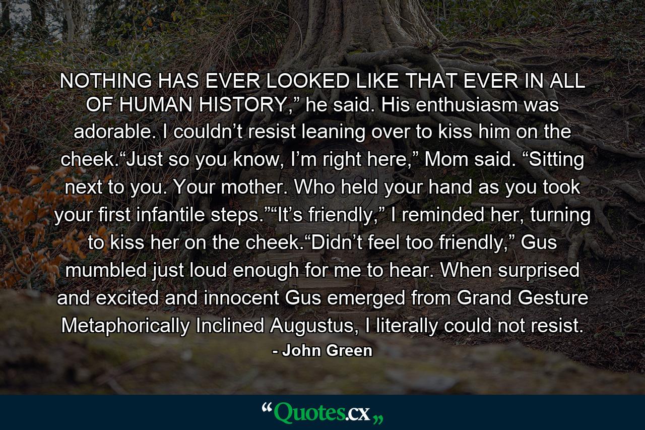 NOTHING HAS EVER LOOKED LIKE THAT EVER IN ALL OF HUMAN HISTORY,” he said. His enthusiasm was adorable. I couldn’t resist leaning over to kiss him on the cheek.“Just so you know, I’m right here,” Mom said. “Sitting next to you. Your mother. Who held your hand as you took your first infantile steps.”“It’s friendly,” I reminded her, turning to kiss her on the cheek.“Didn’t feel too friendly,” Gus mumbled just loud enough for me to hear. When surprised and excited and innocent Gus emerged from Grand Gesture Metaphorically Inclined Augustus, I literally could not resist. - Quote by John Green