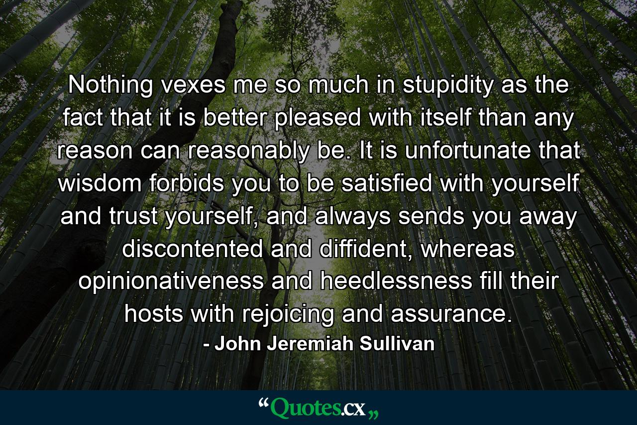 Nothing vexes me so much in stupidity as the fact that it is better pleased with itself than any reason can reasonably be. It is unfortunate that wisdom forbids you to be satisfied with yourself and trust yourself, and always sends you away discontented and diffident, whereas opinionativeness and heedlessness fill their hosts with rejoicing and assurance. - Quote by John Jeremiah Sullivan