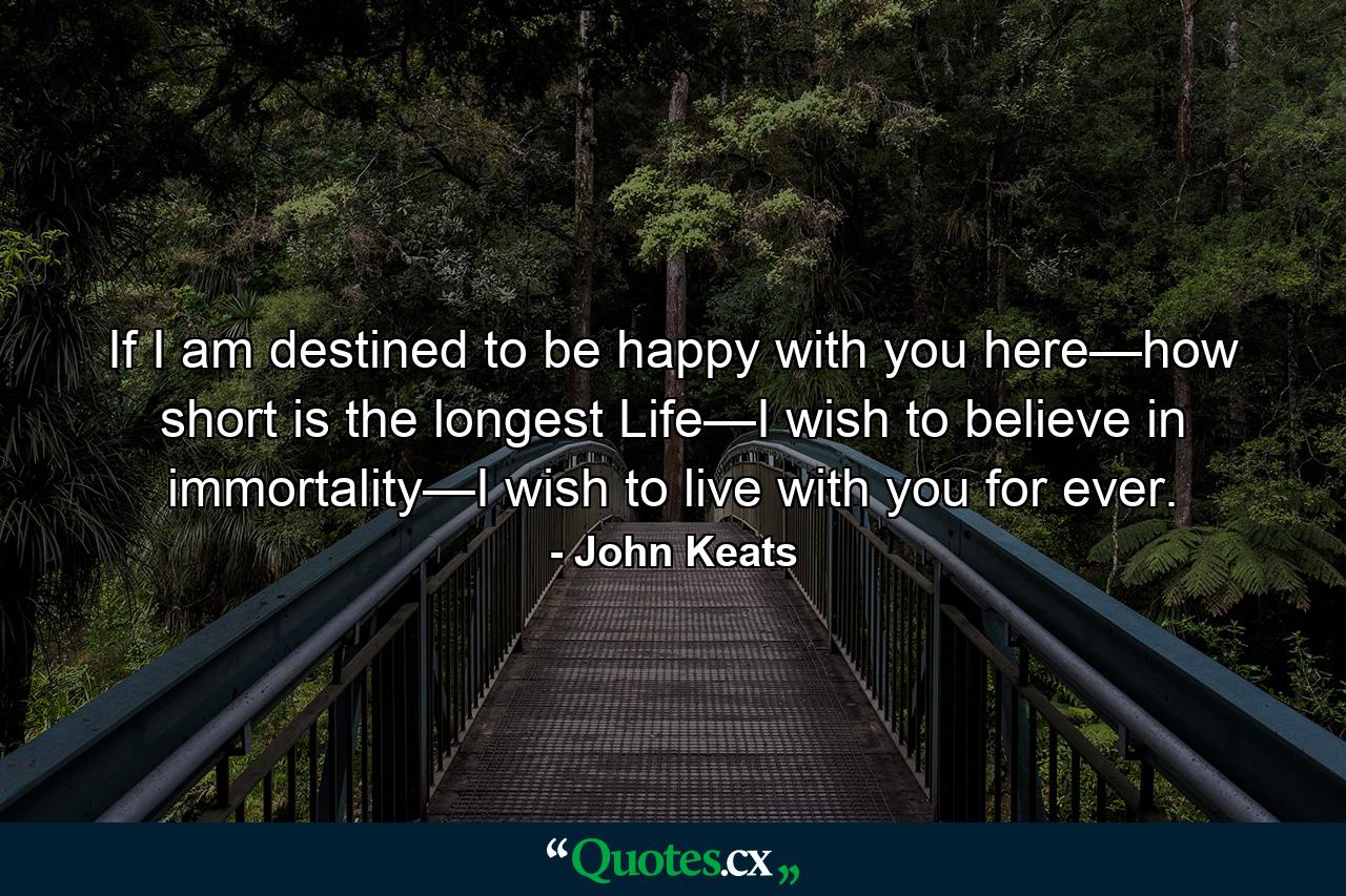 If I am destined to be happy with you here—how short is the longest Life—I wish to believe in immortality—I wish to live with you for ever. - Quote by John Keats