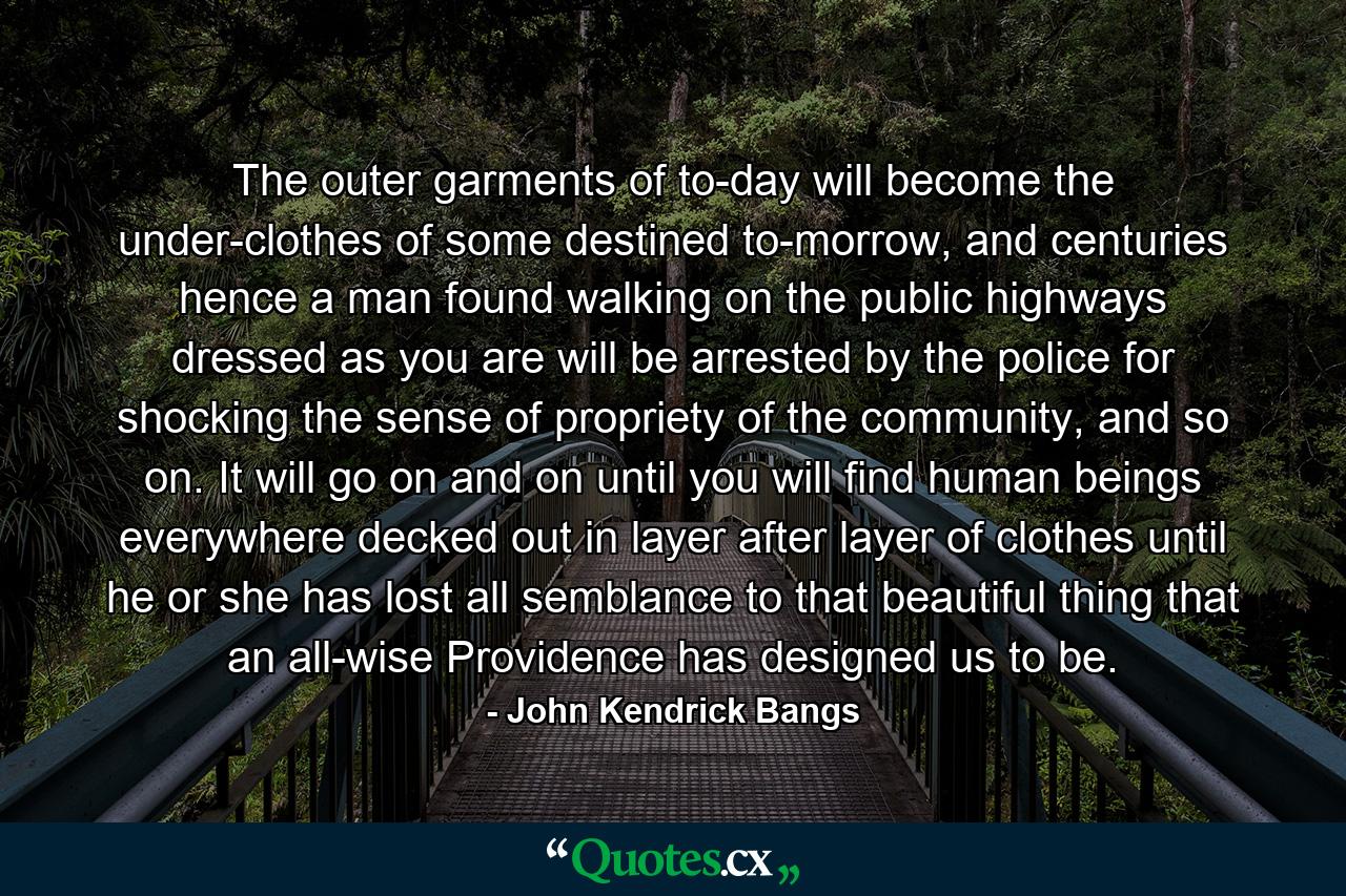 The outer garments of to-day will become the under-clothes of some destined to-morrow, and centuries hence a man found walking on the public highways dressed as you are will be arrested by the police for shocking the sense of propriety of the community, and so on. It will go on and on until you will find human beings everywhere decked out in layer after layer of clothes until he or she has lost all semblance to that beautiful thing that an all-wise Providence has designed us to be. - Quote by John Kendrick Bangs