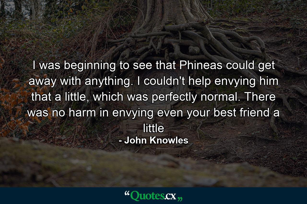 I was beginning to see that Phineas could get away with anything. I couldn't help envying him that a little, which was perfectly normal. There was no harm in envying even your best friend a little - Quote by John Knowles