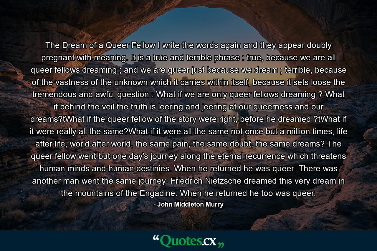 The Dream of a Queer Fellow I write the words again and they appear doubly pregnant with meaning. It is a true and terrible phrase : true, because we are all queer fellows dreaming ; and we are queer just because we dream ; terrible, because of the vastness of the unknown which it carries within itself, because it sets loose the tremendous and awful question : What if we are only queer fellows dreaming ? What if behind the veil the truth is leering and jeering at our queerness and our dreams?tWhat if the queer fellow of the story were right, before he dreamed ?tWhat if it were really all the same?What if it were all the same not once but a million times, life after life, world after world, the same pain, the same doubt, the same dreams? The queer fellow went but one day's journey along the eternal recurrence which threatens human minds and human destinies. When he returned he was queer. There was another man went the same journey. Friedrich Nietzsche dreamed this very dream in the mountains of the Engadine. When he returned he too was queer. - Quote by John Middleton Murry