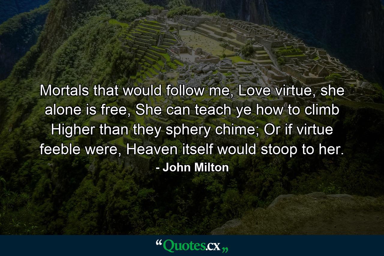 Mortals that would follow me, Love virtue, she alone is free, She can teach ye how to climb Higher than they sphery chime; Or if virtue feeble were, Heaven itself would stoop to her. - Quote by John Milton