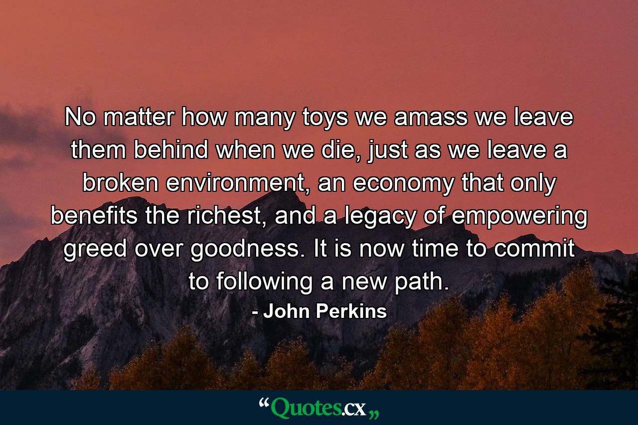 No matter how many toys we amass we leave them behind when we die, just as we leave a broken environment, an economy that only benefits the richest, and a legacy of empowering greed over goodness. It is now time to commit to following a new path. - Quote by John Perkins