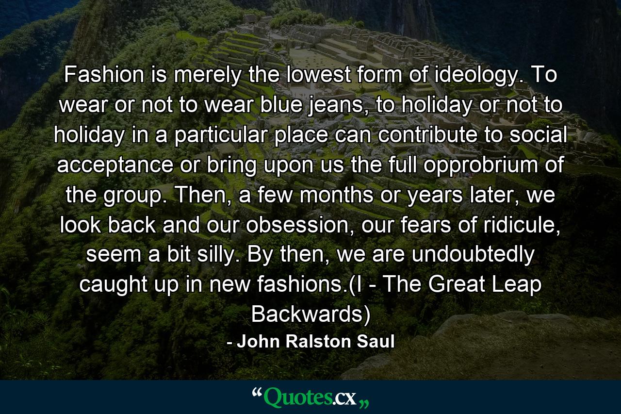 Fashion is merely the lowest form of ideology. To wear or not to wear blue jeans, to holiday or not to holiday in a particular place can contribute to social acceptance or bring upon us the full opprobrium of the group. Then, a few months or years later, we look back and our obsession, our fears of ridicule, seem a bit silly. By then, we are undoubtedly caught up in new fashions.(I - The Great Leap Backwards) - Quote by John Ralston Saul