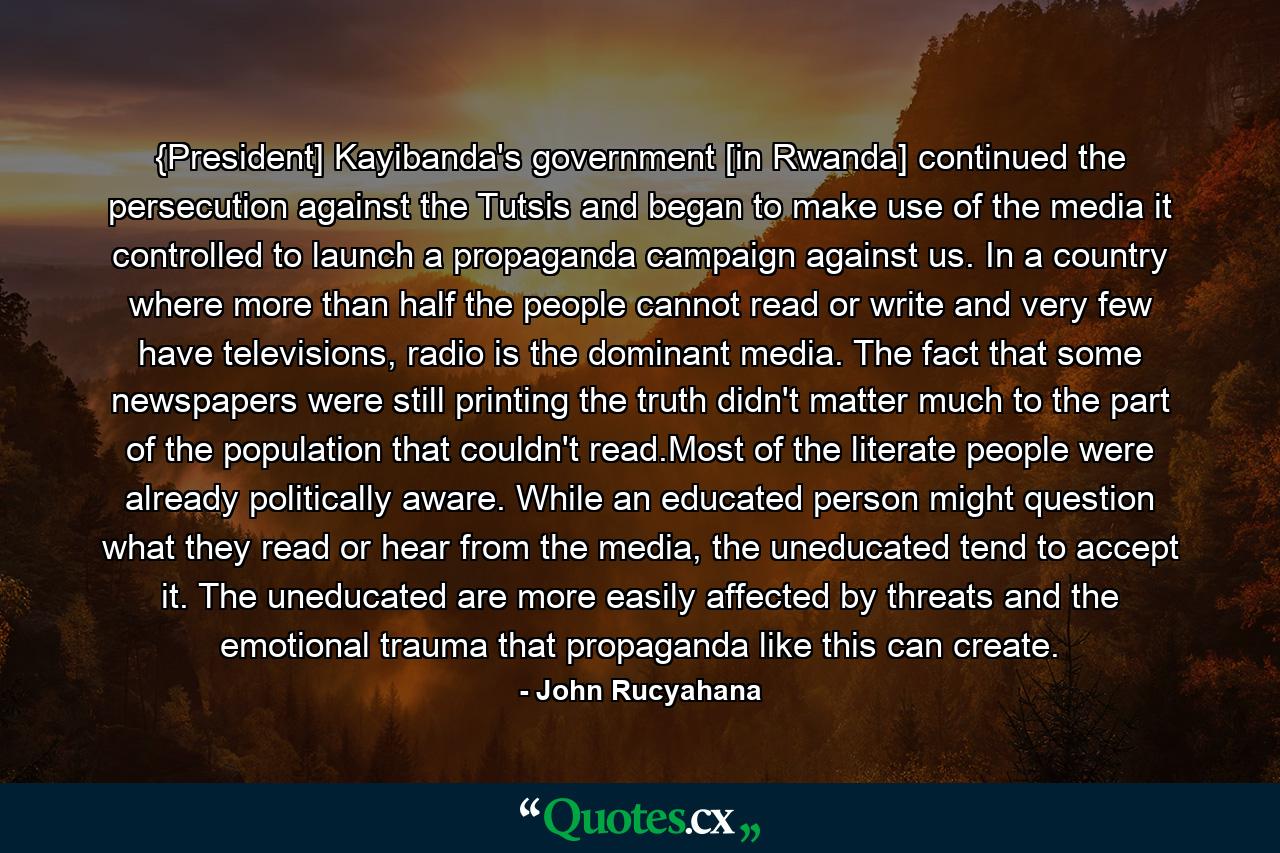 {President] Kayibanda's government [in Rwanda] continued the persecution against the Tutsis and began to make use of the media it controlled to launch a propaganda campaign against us. In a country where more than half the people cannot read or write and very few have televisions, radio is the dominant media. The fact that some newspapers were still printing the truth didn't matter much to the part of the population that couldn't read.Most of the literate people were already politically aware. While an educated person might question what they read or hear from the media, the uneducated tend to accept it. The uneducated are more easily affected by threats and the emotional trauma that propaganda like this can create. - Quote by John Rucyahana