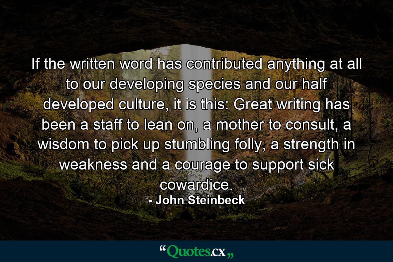 If the written word has contributed anything at all to our developing species and our half developed culture, it is this: Great writing has been a staff to lean on, a mother to consult, a wisdom to pick up stumbling folly, a strength in weakness and a courage to support sick cowardice. - Quote by John Steinbeck