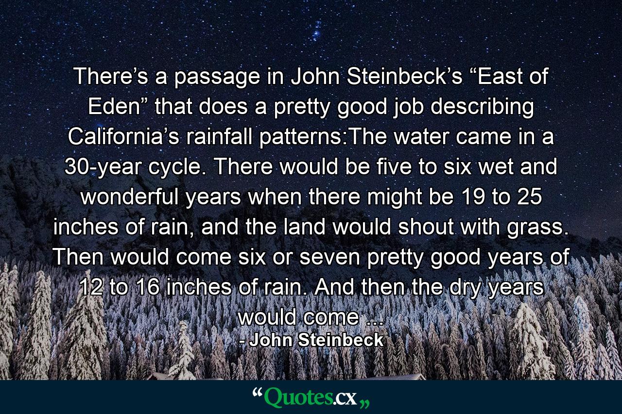 There’s a passage in John Steinbeck’s “East of Eden” that does a pretty good job describing California’s rainfall patterns:The water came in a 30-year cycle. There would be five to six wet and wonderful years when there might be 19 to 25 inches of rain, and the land would shout with grass. Then would come six or seven pretty good years of 12 to 16 inches of rain. And then the dry years would come ... - Quote by John Steinbeck