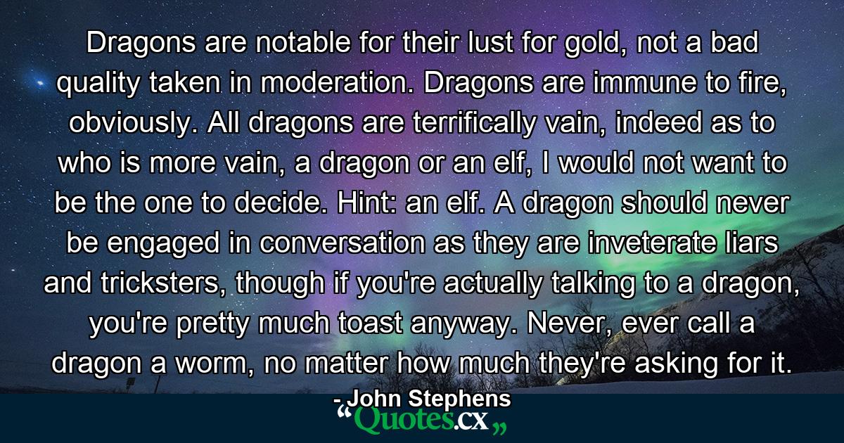 Dragons are notable for their lust for gold, not a bad quality taken in moderation. Dragons are immune to fire, obviously. All dragons are terrifically vain, indeed as to who is more vain, a dragon or an elf, I would not want to be the one to decide. Hint: an elf. A dragon should never be engaged in conversation as they are inveterate liars and tricksters, though if you're actually talking to a dragon, you're pretty much toast anyway. Never, ever call a dragon a worm, no matter how much they're asking for it. - Quote by John Stephens