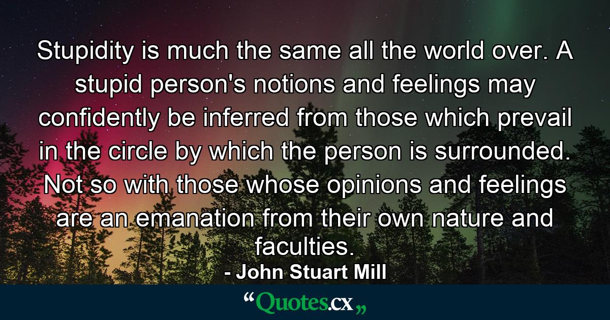 Stupidity is much the same all the world over. A stupid person's notions and feelings may confidently be inferred from those which prevail in the circle by which the person is surrounded. Not so with those whose opinions and feelings are an emanation from their own nature and faculties. - Quote by John Stuart Mill