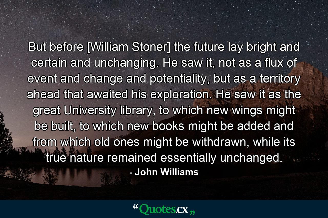 But before [William Stoner] the future lay bright and certain and unchanging. He saw it, not as a flux of event and change and potentiality, but as a territory ahead that awaited his exploration. He saw it as the great University library, to which new wings might be built, to which new books might be added and from which old ones might be withdrawn, while its true nature remained essentially unchanged. - Quote by John Williams